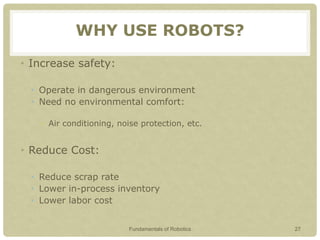 WHY USE ROBOTS?
• Increase safety:
• Operate in dangerous environment
• Need no environmental comfort:
• Air conditioning, noise protection, etc.
• Reduce Cost:
• Reduce scrap rate
• Lower in-process inventory
• Lower labor cost
Fundamentals of Robotics 27
 