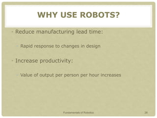 WHY USE ROBOTS?
• Reduce manufacturing lead time:
• Rapid response to changes in design
• Increase productivity:
• Value of output per person per hour increases
Fundamentals of Robotics 28
 