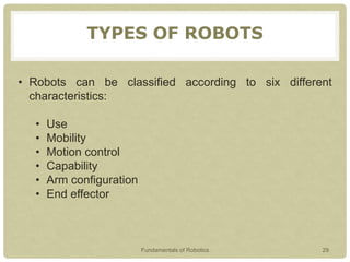 TYPES OF ROBOTS
• Robots can be classified according to six different
characteristics:
• Use
• Mobility
• Motion control
• Capability
• Arm configuration
• End effector
Fundamentals of Robotics 29
 