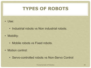 TYPES OF ROBOTS
• Use:
• Industrial robots vs Non industrial robots.
• Mobility:
• Mobile robots vs Fixed robots.
• Motion control:
• Servo-controlled robots vs Non-Servo Control
Fundamentals of Robotics 30
 