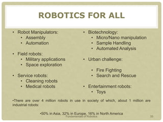 ROBOTICS FOR ALL
• Robot Manipulators:
• Assembly
• Automation
• Field robots:
• Military applications
• Space exploration
• Service robots:
• Cleaning robots
• Medical robots
• Biotechnology:
• Micro/Nano manipulation
• Sample Handling
• Automated Analysis
• Urban challenge:
• Fire Fighting
• Search and Rescue
• Entertainment robots:
• Toys
•There are over 4 million robots in use in society of which, about 1 million are
industrial robots:
•50% in Asia, 32% in Europe, 16% in North America
Fundamentals of Robotics 33
 