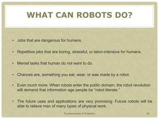 WHAT CAN ROBOTS DO?
• Jobs that are dangerous for humans.
• Repetitive jobs that are boring, stressful, or labor-intensive for humans.
• Menial tasks that human do not want to do.
• Chances are, something you eat, wear, or was made by a robot.
• Even much more: When robots enter the public domain, the robot revolution
will demand that information age people be “robot literate.”
• The future uses and applications are very promising: Future robots will be
able to relieve man of many types of physical work.
Fundamentals of Robotics 34
 
