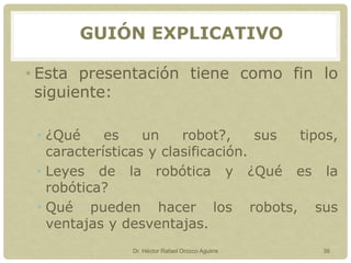 • Esta presentación tiene como fin lo
siguiente:
• ¿Qué es un robot?, sus tipos,
características y clasificación.
• Leyes de la robótica y ¿Qué es la
robótica?
• Qué pueden hacer los robots, sus
ventajas y desventajas.
Dr. Héctor Rafael Orozco Aguirre 36
GUIÓN EXPLICATIVO
 