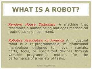 WHAT IS A ROBOT?
• Random House Dictionary A machine that
resembles a human being and does mechanical
routine tasks on command.
• Robotics Association of America An industrial
robot is a re-programmable, multifunctional
manipulator designed to move materials,
parts, tools, or specialized devices through
variable programmed motions for the
performance of a variety of tasks.
Fundamentals of Robotics 5
 
