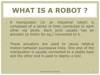 WHAT IS A ROBOT ?
• A manipulator (or an industrial robot) is
composed of a series of links connected to each
other via joints. Each joint usually has an
actuator (a motor for eg.) connected to it.
• These actuators are used to cause relative
motion between successive links. One end of the
manipulator is usually connected to a stable base
and the other end is used to deploy a tool.
Fundamentals of Robotics 7
 