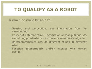 TO QUALIFY AS A ROBOT
• A machine must be able to:
• Sensing and perception: get information from its
surroundings.
• Carry out different tasks: Locomotion or manipulation, do
something physical–such as move or manipulate objects.
• Re-programmable: can do different things in different
ways.
• Function autonomously and/or interact with human
beings.
Fundamentals of Robotics 8
 