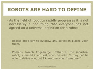 ROBOTS ARE HARD TO DEFINE
• As the field of robotics rapidly progresses it is not
necessarily a bad thing that everyone has not
agreed on a universal definition for a robot:
• Robots are likely to outgrow any definition placed upon
them.
• Perhaps Joseph Engelberger, father of the industrial
robot, summed it up best when he said: "I may not be
able to define one, but I know one when I see one."
Fundamentals of Robotics 9
 