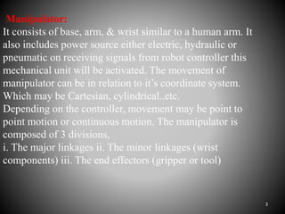 Manipulator:
It consists of base, arm, & wrist similar to a human arm. It
also includes power source either electric, hydraulic or
pneumatic on receiving signals from robot controller this
mechanical unit will be activated. The movement of
manipulator can be in relation to it’s coordinate system.
Which may be Cartesian, cylindrical..etc.
Depending on the controller, movement may be point to
point motion or continuous motion. The manipulator is
composed of 3 divisions,
i. The major linkages ii. The minor linkages (wrist
components) iii. The end effectors (gripper or tool)
3
 