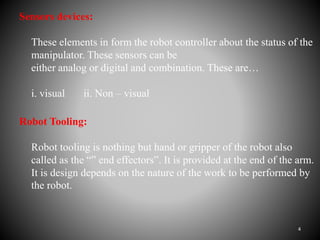 Sensors devices:
These elements in form the robot controller about the status of the
manipulator. These sensors can be
either analog or digital and combination. These are…
i. visual ii. Non – visual
Robot Tooling:
Robot tooling is nothing but hand or gripper of the robot also
called as the “” end effectors”. It is provided at the end of the arm.
It is design depends on the nature of the work to be performed by
the robot.
4
 