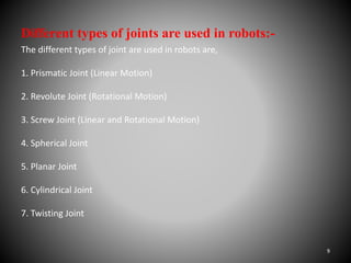 Different types of joints are used in robots:-
The different types of joint are used in robots are,
1. Prismatic Joint (Linear Motion)
2. Revolute Joint (Rotational Motion)
3. Screw Joint (Linear and Rotational Motion)
4. Spherical Joint
5. Planar Joint
6. Cylindrical Joint
7. Twisting Joint
9
 