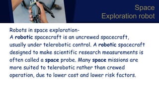 Space
Exploration robot
Robots in space exploration-
A robotic spacecraft is an uncrewed spacecraft,
usually under telerobotic control. A robotic spacecraft
designed to make scientific research measurements is
often called a space probe. Many space missions are
more suited to telerobotic rather than crewed
operation, due to lower cost and lower risk factors.
 