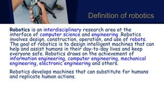 Definition of robotics
Robotics is an interdisciplinary research area at the
interface of computer science and engineering .Robotics
involves design, construction, operation, and use of robots.
The goal of robotics is to design intelligent machines that can
help and assist humans in their day-to-day lives and keep
everyone safe. Robotics draws on the achievement of
information engineering, computer engineering, mechanical
engineering, electronic engineering and others.
Robotics develops machines that can substitute for humans
and replicate human actions.
 