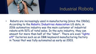Industrial Robots
• Robots are increasingly used in manufacturing (since the 1960s).
According to the Robotic Industries Association US data, in
2016 automotive industry was the main customer of industrial
robots with 52% of total sales. In the auto industry, they can
amount for more than half of the "labor". There are even "lights
off" factories such as an IBM keyboard manufacturing factory
in Texas that was fully automated as early as 2003.
 