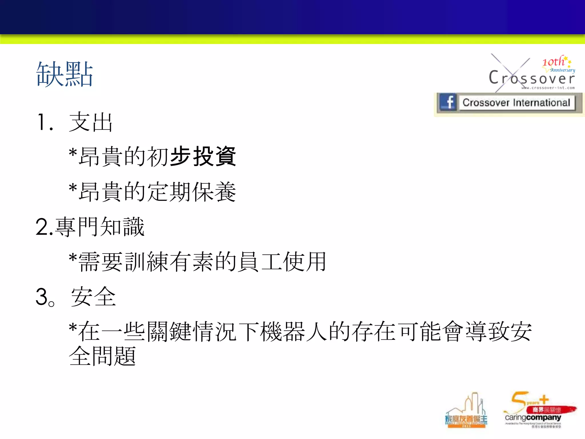 缺點
1. 支出
*昂貴的初步投資
*昂貴的定期保養
2.專門知識
*需要訓練有素的員工使用
3。安全
*在一些關鍵情況下機器人的存在可能會導致安
全問題
 