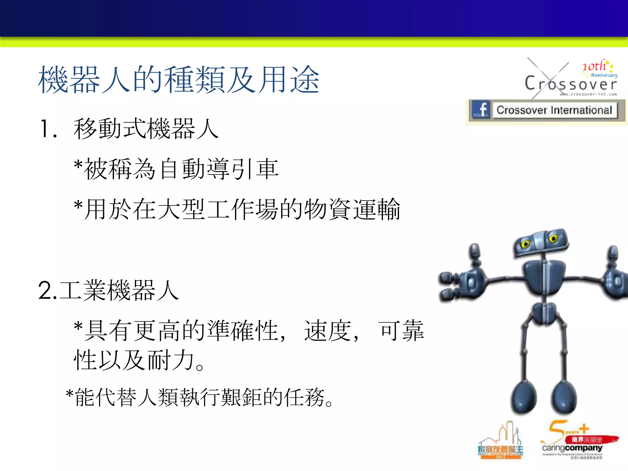 機器人的種類及用途
1. 移動式機器人
*被稱為自動導引車
*用於在大型工作場的物資運輸
2.工業機器人
*具有更高的準確性，速度，可靠
性以及耐力。
*能代替人類執行艱鉅的任務。
 