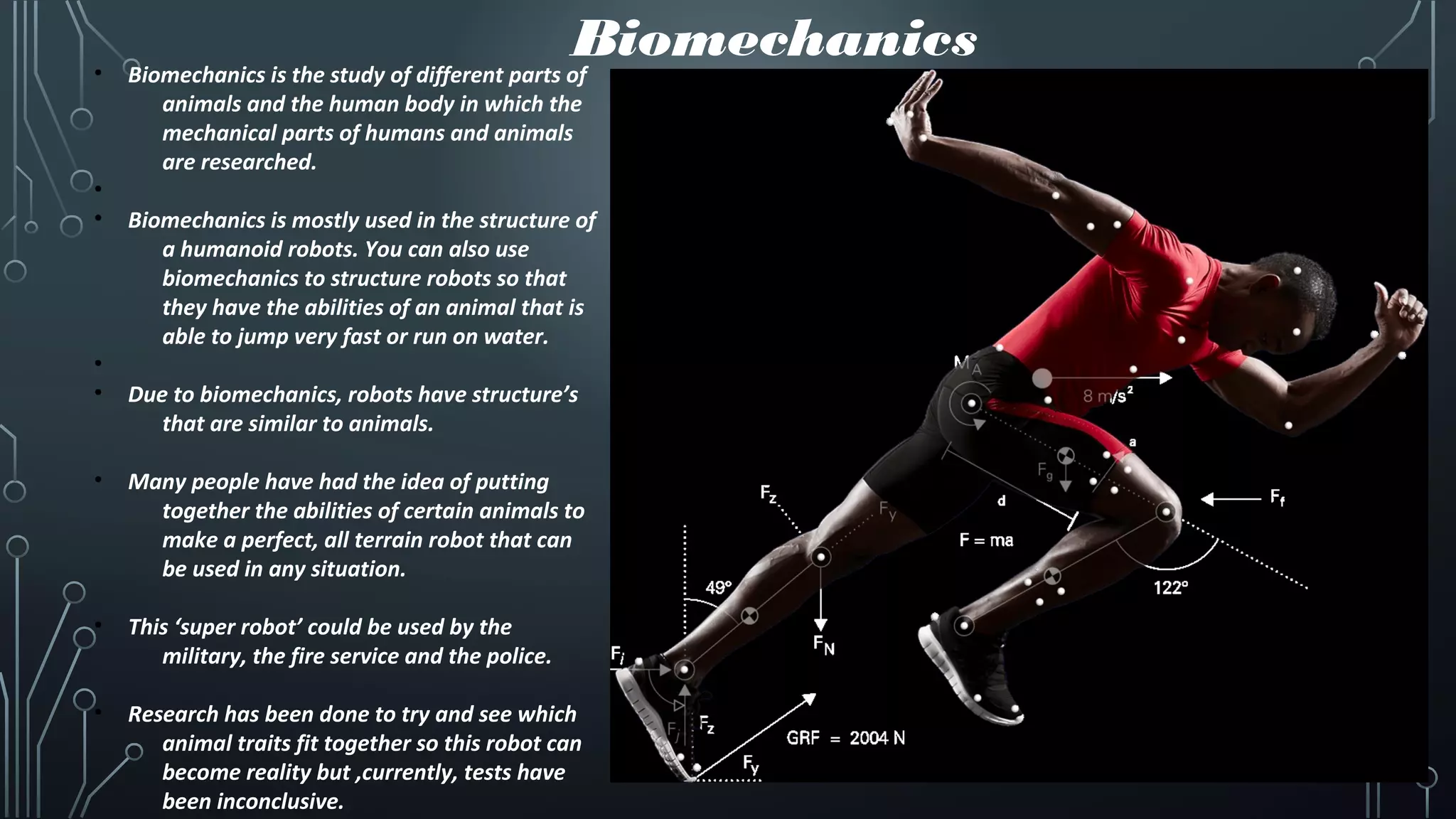 Biomechanics• Biomechanics is the study of different parts of
animals and the human body in which the
mechanical parts of humans and animals
are researched.
•
• Biomechanics is mostly used in the structure of
a humanoid robots. You can also use
biomechanics to structure robots so that
they have the abilities of an animal that is
able to jump very fast or run on water.
•
• Due to biomechanics, robots have structure’s
that are similar to animals.
• Many people have had the idea of putting
together the abilities of certain animals to
make a perfect, all terrain robot that can
be used in any situation.
• This ‘super robot’ could be used by the
military, the fire service and the police.
• Research has been done to try and see which
animal traits fit together so this robot can
become reality but ,currently, tests have
been inconclusive.
 