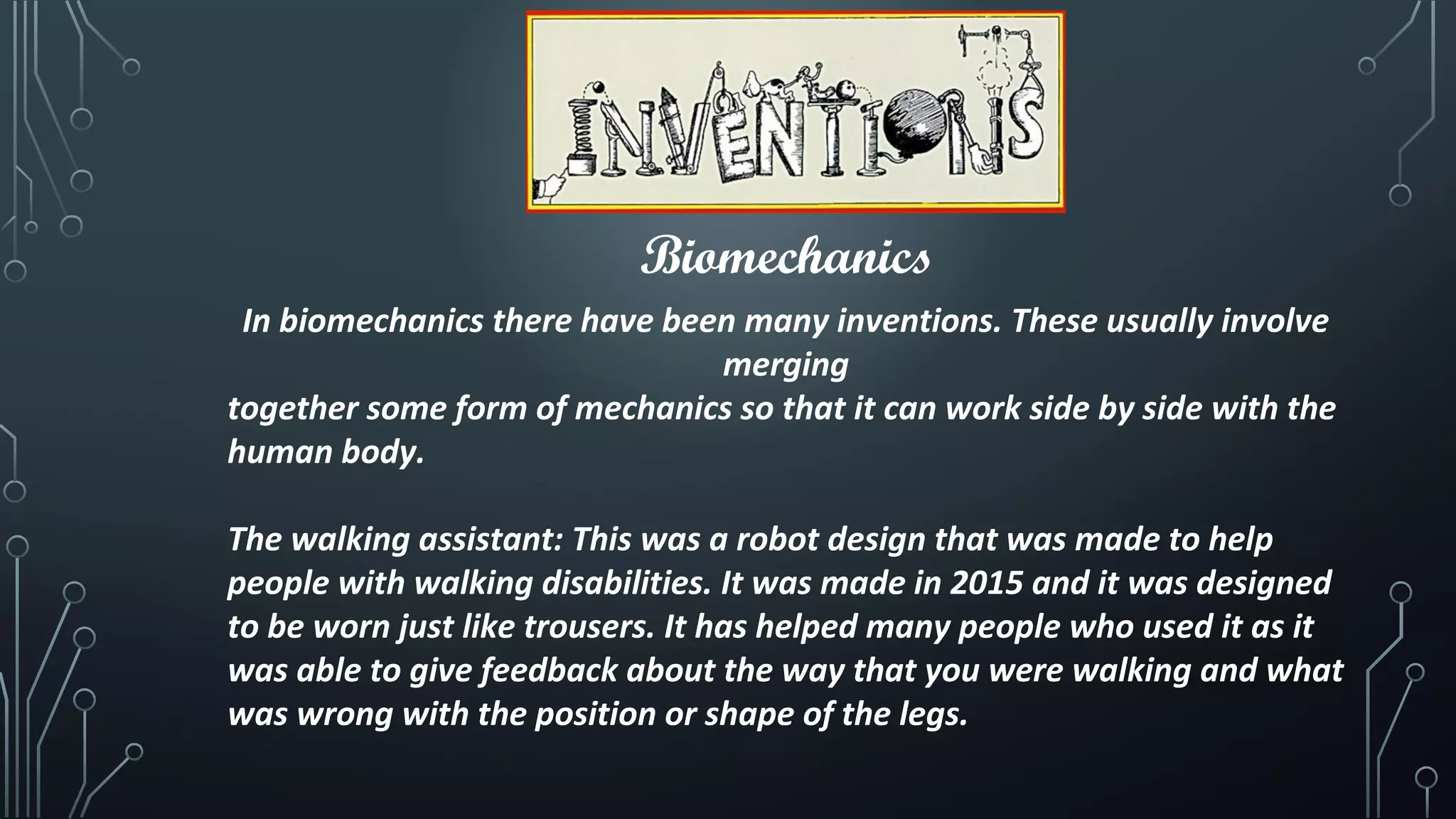 Biomechanics
In biomechanics there have been many inventions. These usually involve
merging
together some form of mechanics so that it can work side by side with the
human body.
The walking assistant: This was a robot design that was made to help
people with walking disabilities. It was made in 2015 and it was designed
to be worn just like trousers. It has helped many people who used it as it
was able to give feedback about the way that you were walking and what
was wrong with the position or shape of the legs.
 