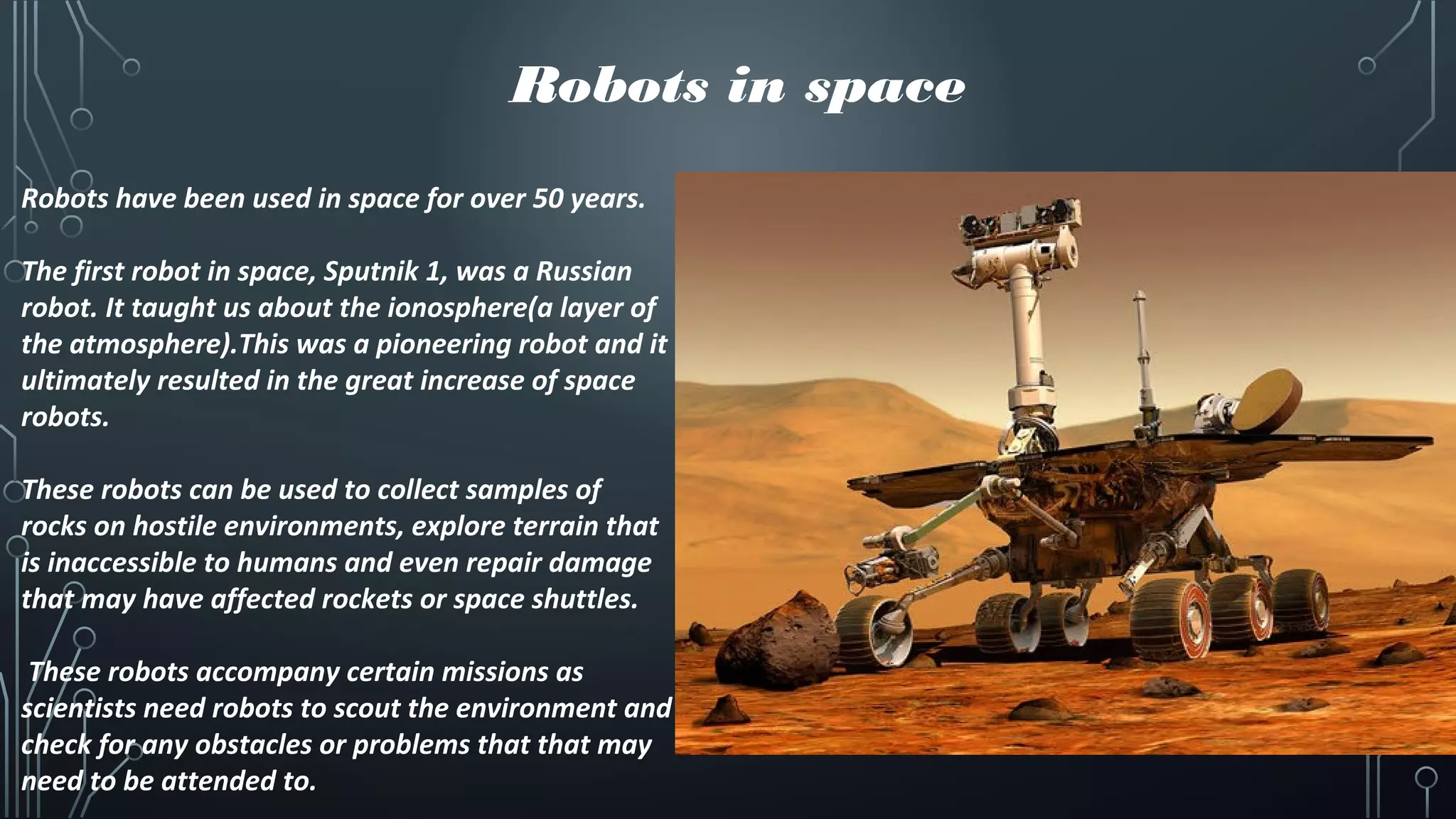 Robots in space
Robots have been used in space for over 50 years.
The first robot in space, Sputnik 1, was a Russian
robot. It taught us about the ionosphere(a layer of
the atmosphere).This was a pioneering robot and it
ultimately resulted in the great increase of space
robots.
These robots can be used to collect samples of
rocks on hostile environments, explore terrain that
is inaccessible to humans and even repair damage
that may have affected rockets or space shuttles.
These robots accompany certain missions as
scientists need robots to scout the environment and
check for any obstacles or problems that that may
need to be attended to.
 