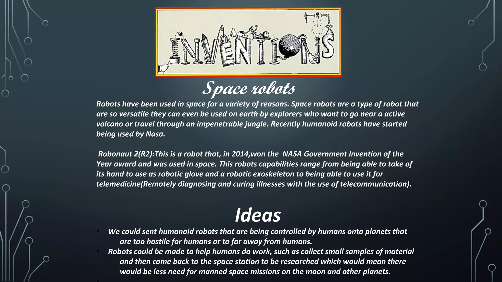 Space robots
Robots have been used in space for a variety of reasons. Space robots are a type of robot that
are so versatile they can even be used on earth by explorers who want to go near a active
volcano or travel through an impenetrable jungle. Recently humanoid robots have started
being used by Nasa.
Robonaut 2(R2):This is a robot that, in 2014,won the NASA Government Invention of the
Year award and was used in space. This robots capabilities range from being able to take of
its hand to use as robotic glove and a robotic exoskeleton to being able to use it for
telemedicine(Remotely diagnosing and curing illnesses with the use of telecommunication).
Ideas
• We could sent humanoid robots that are being controlled by humans onto planets that
are too hostile for humans or to far away from humans.
• Robots could be made to help humans do work, such as collect small samples of material
and then come back to the space station to be researched which would mean there
would be less need for manned space missions on the moon and other planets.
 