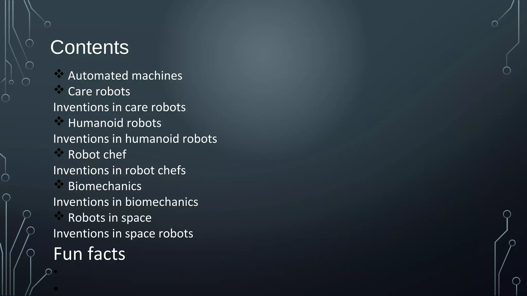 Contents
v Automated machines
v Care robots
Inventions in care robots
v Humanoid robots
Inventions in humanoid robots
v Robot chef
Inventions in robot chefs
v Biomechanics
Inventions in biomechanics
v Robots in space
Inventions in space robots
Fun facts
•
•
 