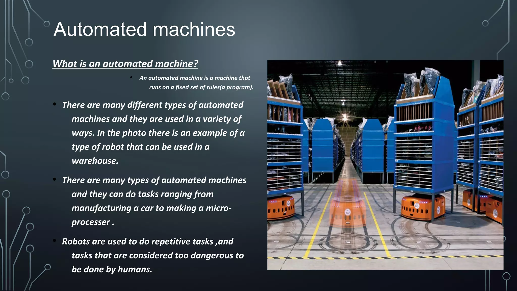 Automated machines
What is an automated machine?
• An automated machine is a machine that
runs on a fixed set of rules(a program).
• There are many different types of automated
machines and they are used in a variety of
ways. In the photo there is an example of a
type of robot that can be used in a
warehouse.
• There are many types of automated machines
and they can do tasks ranging from
manufacturing a car to making a micro-
processer .
• Robots are used to do repetitive tasks ,and
tasks that are considered too dangerous to
be done by humans.
 