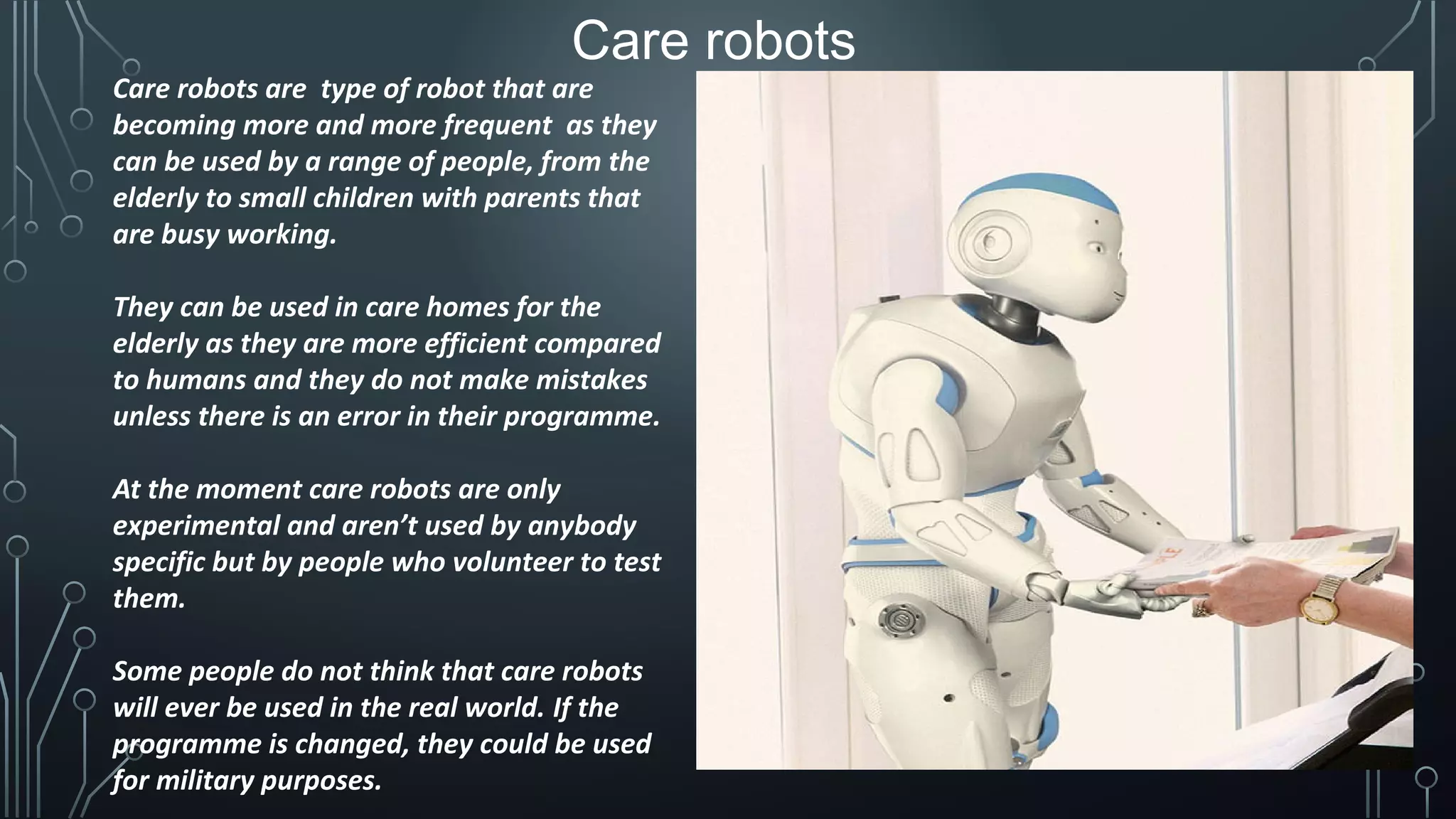 Care robots
Care robots are type of robot that are
becoming more and more frequent as they
can be used by a range of people, from the
elderly to small children with parents that
are busy working.
They can be used in care homes for the
elderly as they are more efficient compared
to humans and they do not make mistakes
unless there is an error in their programme.
At the moment care robots are only
experimental and aren’t used by anybody
specific but by people who volunteer to test
them.
Some people do not think that care robots
will ever be used in the real world. If the
programme is changed, they could be used
for military purposes.
 