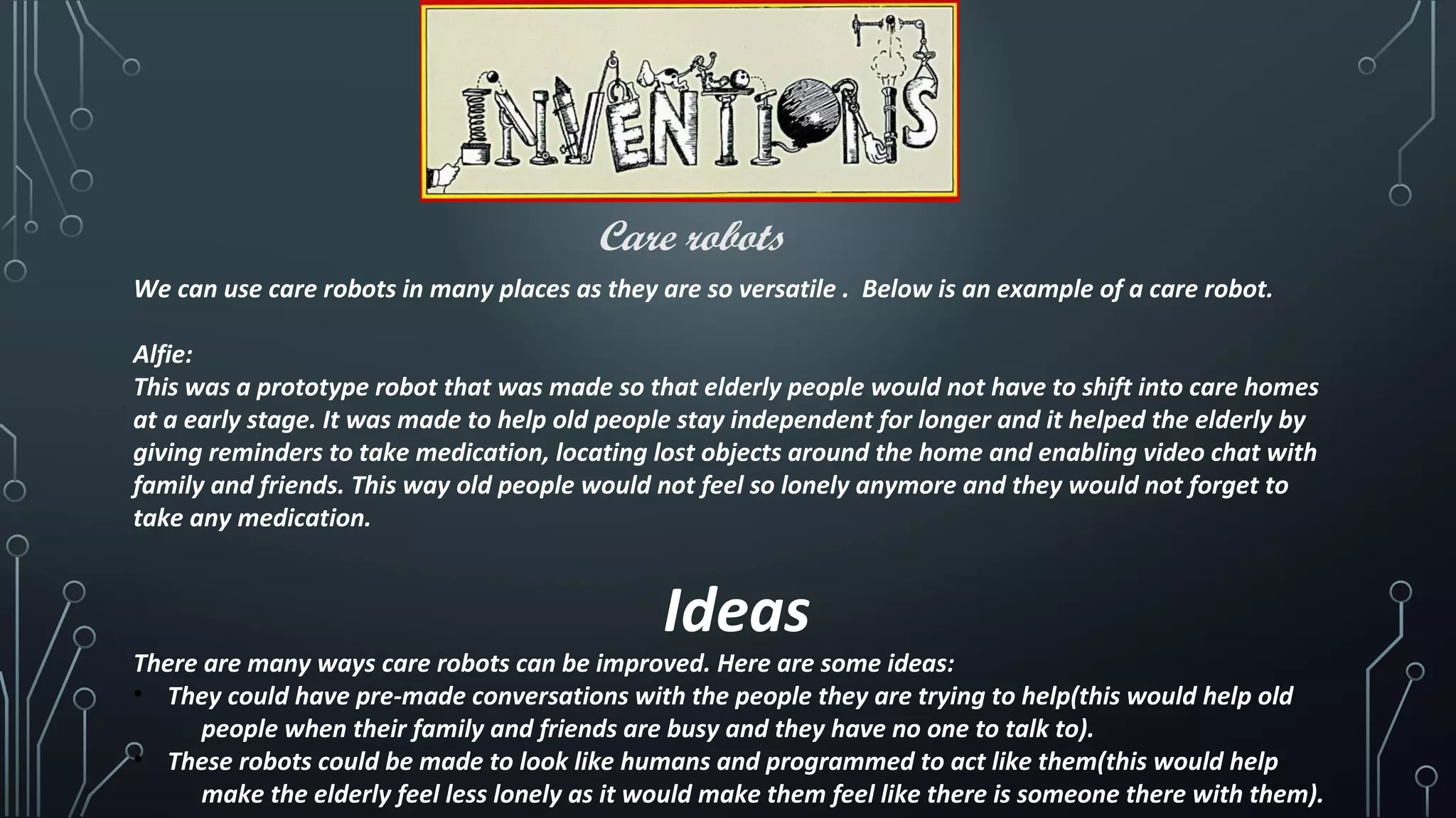 Care robots
We can use care robots in many places as they are so versatile . Below is an example of a care robot.
Alfie:
This was a prototype robot that was made so that elderly people would not have to shift into care homes
at a early stage. It was made to help old people stay independent for longer and it helped the elderly by
giving reminders to take medication, locating lost objects around the home and enabling video chat with
family and friends. This way old people would not feel so lonely anymore and they would not forget to
take any medication.
Ideas
There are many ways care robots can be improved. Here are some ideas:
• They could have pre-made conversations with the people they are trying to help(this would help old
people when their family and friends are busy and they have no one to talk to).
• These robots could be made to look like humans and programmed to act like them(this would help
make the elderly feel less lonely as it would make them feel like there is someone there with them).
 
