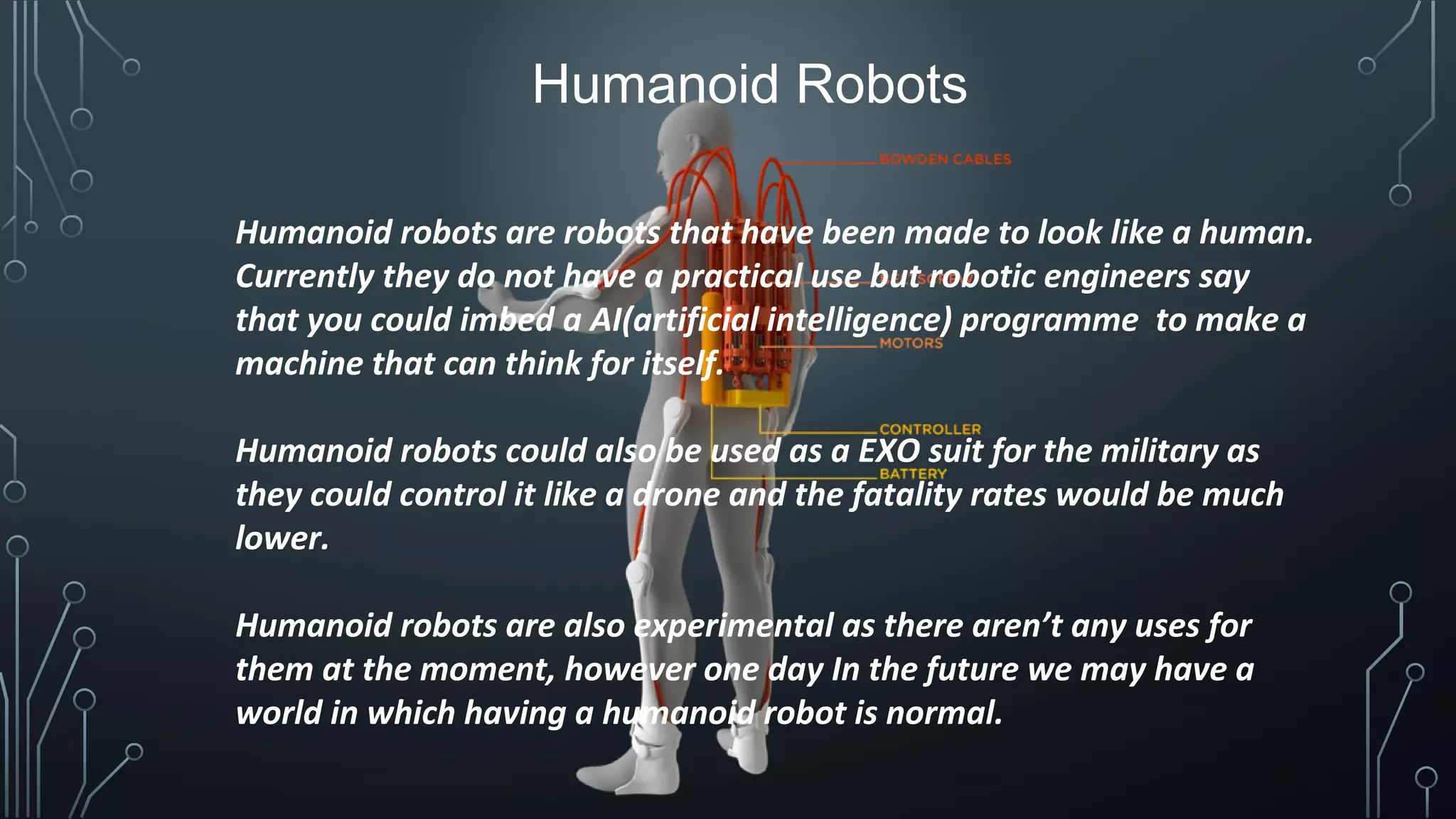 Humanoid Robots
Humanoid robots are robots that have been made to look like a human.
Currently they do not have a practical use but robotic engineers say
that you could imbed a AI(artificial intelligence) programme to make a
machine that can think for itself.
Humanoid robots could also be used as a EXO suit for the military as
they could control it like a drone and the fatality rates would be much
lower.
Humanoid robots are also experimental as there aren’t any uses for
them at the moment, however one day In the future we may have a
world in which having a humanoid robot is normal.
 