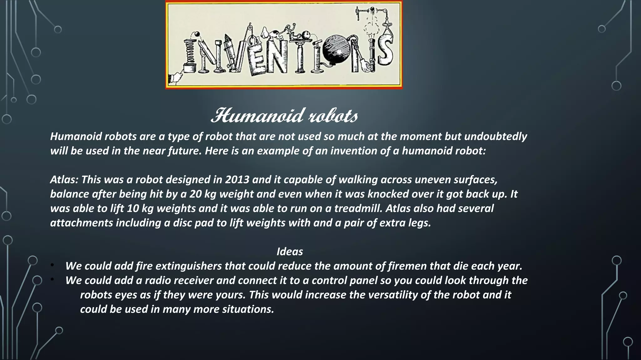 Humanoid robots
Humanoid robots are a type of robot that are not used so much at the moment but undoubtedly
will be used in the near future. Here is an example of an invention of a humanoid robot:
Atlas: This was a robot designed in 2013 and it capable of walking across uneven surfaces,
balance after being hit by a 20 kg weight and even when it was knocked over it got back up. It
was able to lift 10 kg weights and it was able to run on a treadmill. Atlas also had several
attachments including a disc pad to lift weights with and a pair of extra legs.
Ideas
• We could add fire extinguishers that could reduce the amount of firemen that die each year.
• We could add a radio receiver and connect it to a control panel so you could look through the
robots eyes as if they were yours. This would increase the versatility of the robot and it
could be used in many more situations.
 