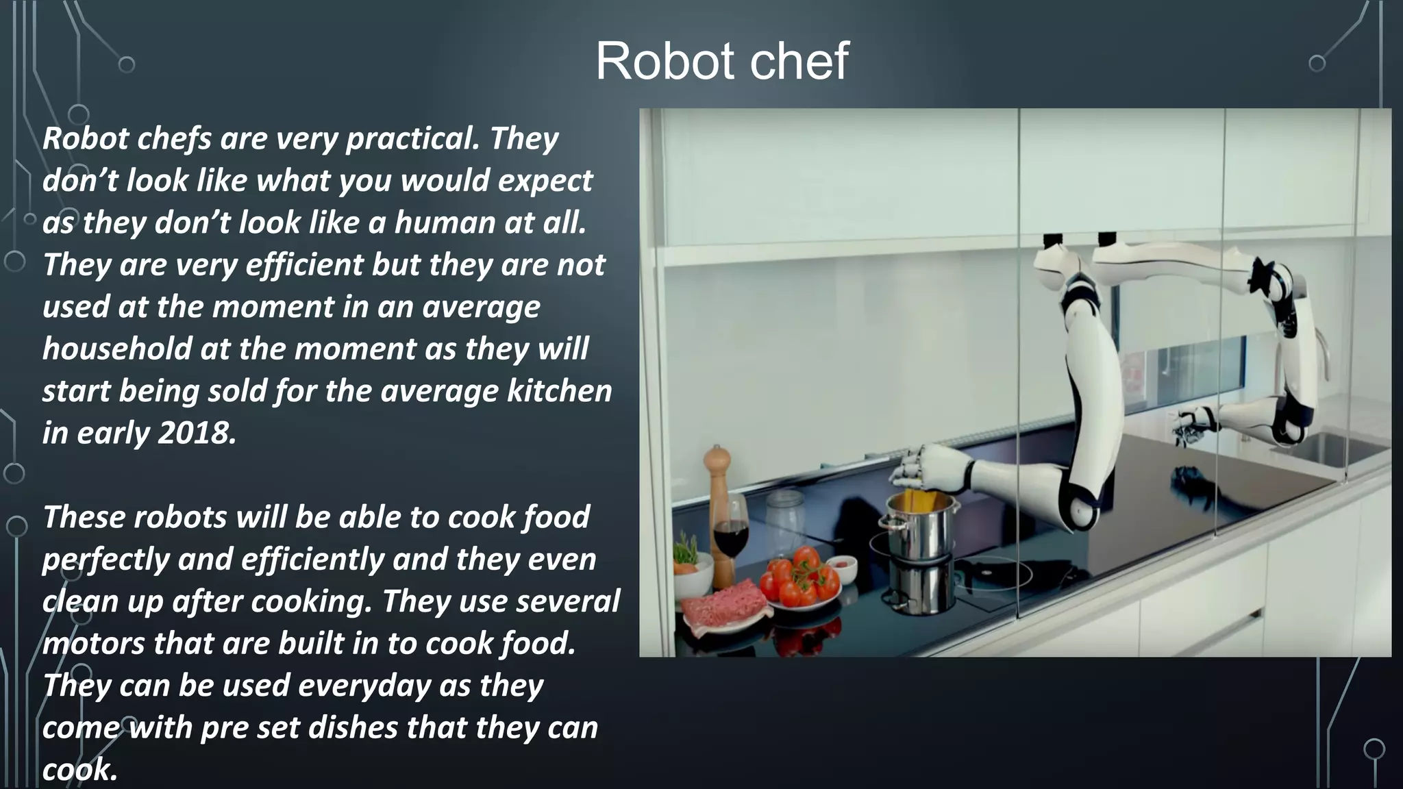 Robot chefs are very practical. They
don’t look like what you would expect
as they don’t look like a human at all.
They are very efficient but they are not
used at the moment in an average
household at the moment as they will
start being sold for the average kitchen
in early 2018.
These robots will be able to cook food
perfectly and efficiently and they even
clean up after cooking. They use several
motors that are built in to cook food.
They can be used everyday as they
come with pre set dishes that they can
cook.
Robot chef
 