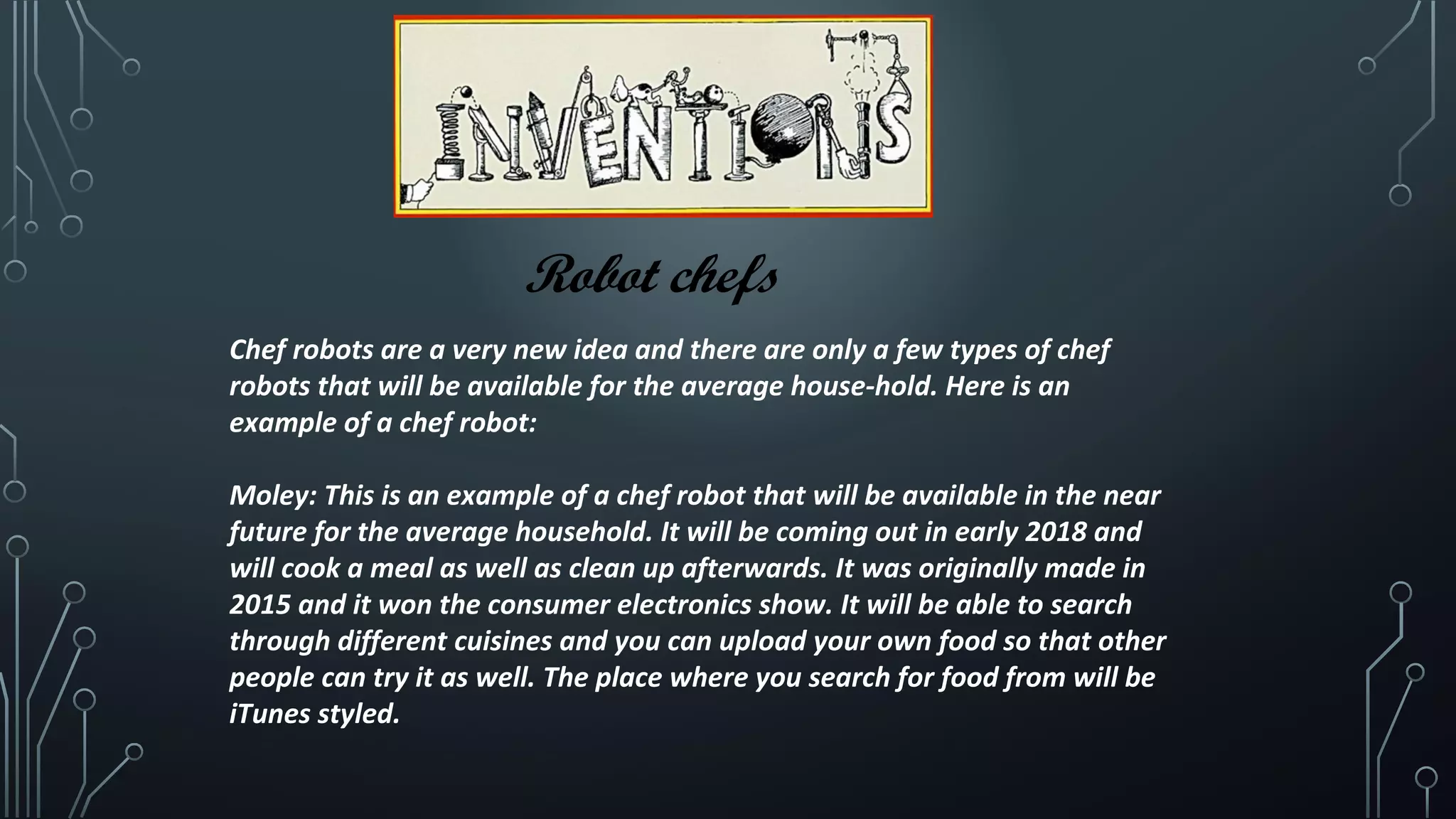 Robot chefs
Chef robots are a very new idea and there are only a few types of chef
robots that will be available for the average house-hold. Here is an
example of a chef robot:
Moley: This is an example of a chef robot that will be available in the near
future for the average household. It will be coming out in early 2018 and
will cook a meal as well as clean up afterwards. It was originally made in
2015 and it won the consumer electronics show. It will be able to search
through different cuisines and you can upload your own food so that other
people can try it as well. The place where you search for food from will be
iTunes styled.
 