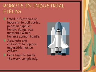 ROBOTS IN INDUSTRIAL
FIELDS
Used in factories as
laborers to pull carts,
position supplies ,
handle dangerous
materials which
humans cannot handle
Accurate and
efficient to replace
impossible human
effort.
Less time to finish
the work completely.
 