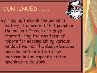 CONTINUED…….
By flipping through the pages of
history, it is evident that people in
the ancient Greece and Egypt
started using the raw form of
robots for accomplishing various
kinds of works. The design became
more sophisticated with the
increase in the capacity of the
machines to do work.
 