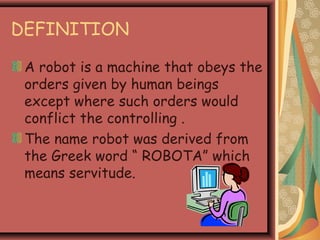 DEFINITION
A robot is a machine that obeys the
orders given by human beings
except where such orders would
conflict the controlling .
The name robot was derived from
the Greek word “ ROBOTA” which
means servitude.
 