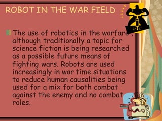 ROBOT IN THE WAR FIELD
The use of robotics in the warfare ,
although traditionally a topic for
science fiction is being researched
as a possible future means of
fighting wars. Robots are used
increasingly in war time situations
to reduce human causalities being
used for a mix for both combat
against the enemy and no combat
roles.
 