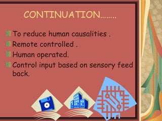 CONTINUATION……..
To reduce human causalities .
Remote controlled .
Human operated.
Control input based on sensory feed
back.
 