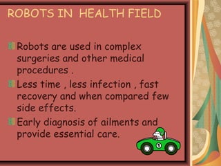 ROBOTS IN HEALTH FIELD
Robots are used in complex
surgeries and other medical
procedures .
Less time , less infection , fast
recovery and when compared few
side effects.
Early diagnosis of ailments and
provide essential care.
 