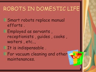 ROBOTS IN DOMESTIC LIFE
Smart robots replace manual
efforts .
Employed as servants ,
receptionists , guides , cooks ,
waiters , etc..,
It is indispensable .
For vacuum cleaning and other
maintenances.
 