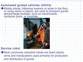 Automated guided vehicles (AGVs)
Mobile robots, following markers or wires in the floor,
or using vision or lasers, are used to transport goods
around large facilities, such as warehouses,
container ports, or hospitals.
Service robot
Most commonly industrial robots are fixed robotic
arms and manipulators used primarily for production
and distribution of goods.
 