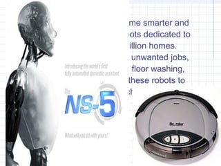 In the home
As prices fall and robots become smarter and
more autonomous, simple robots dedicated to
a single task work in over a million homes.
They are taking on simple but unwanted jobs,
such as vacuum cleaning and floor washing,
and lawn mowing. Some find these robots to
be cute and entertaining, which is one reason
that they can sell very well.
 