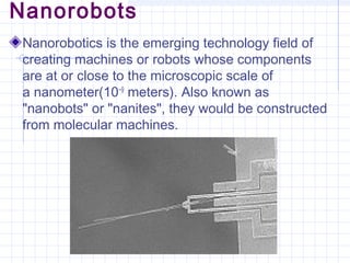 Nanorobots
Nanorobotics is the emerging technology field of
creating machines or robots whose components
are at or close to the microscopic scale of
a nanometer(10−9
 meters). Also known as
"nanobots" or "nanites", they would be constructed
from molecular machines.
 