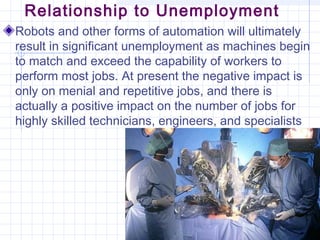 Relationship to Unemployment
Robots and other forms of automation will ultimately
result in significant unemployment as machines begin
to match and exceed the capability of workers to
perform most jobs. At present the negative impact is
only on menial and repetitive jobs, and there is
actually a positive impact on the number of jobs for
highly skilled technicians, engineers, and specialists
 
