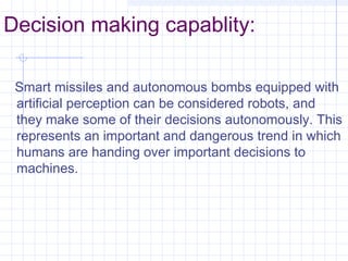Decision making capablity:
Smart missiles and autonomous bombs equipped with
artificial perception can be considered robots, and
they make some of their decisions autonomously. This
represents an important and dangerous trend in which
humans are handing over important decisions to
machines.
 