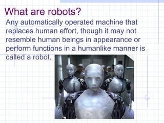What are robots?
Any automatically operated machine that
replaces human effort, though it may not
resemble human beings in appearance or
perform functions in a humanlike manner is
called a robot.
 