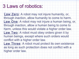 3 Laws of robotics:
Law Zero: A robot may not injure humanity, or,
through inaction, allow humanity to come to harm.
Law One: A robot may not injure a human being, or,
through inaction, allow a human being to come to
harm, unless this would violate a higher order law.
Law Two: A robot must obey orders given it by
human beings, except where such orders would
conflict with a higher order law.
Law Three: A robot must protect its own existence
as long as such protection does not conflict with a
higher order law.
 