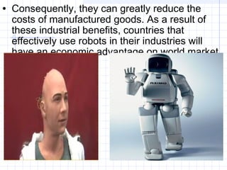 • Consequently, they can greatly reduce the
costs of manufactured goods. As a result of
these industrial benefits, countries that
effectively use robots in their industries will
have an economic advantage on world market.
 