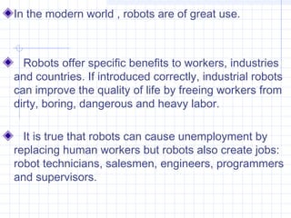 In the modern world , robots are of great use.
Robots offer specific benefits to workers, industries
and countries. If introduced correctly, industrial robots
can improve the quality of life by freeing workers from
dirty, boring, dangerous and heavy labor.
It is true that robots can cause unemployment by
replacing human workers but robots also create jobs:
robot technicians, salesmen, engineers, programmers
and supervisors.
 