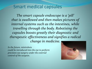Smart medical capsules
The smart capsule endoscope is a ‘pill’
that is swallowed and then makes pictures of
internal systems such as the intestines, while
travelling through the body. Robotising the
capsules boosts greatly their diagnostic and
therapeutic effectiveness and signifies a radical
change in medicine.
In the future, minirobots
could be introduced into the eye to perform
precision eye surgery under the external
control of the surgeon.
 