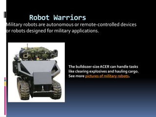 Robot Warriors
The bulldozer-sizeACER can handle tasks
like clearing explosives and hauling cargo.
See more pictures of military robots.
Military robots are autonomous or remote-controlled devices
or robots designed for military applications.
 