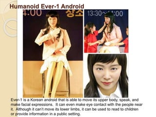 Humanoid Ever-1 Android
Ever-1 is a Korean android that is able to move its upper body, speak, and
make facial expressions. It can even make eye contact with the people near
it. Although it can’t move its lower limbs, it can be used to read to children
or provide information in a public setting.
 